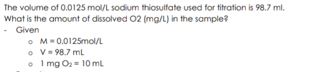 The volume of 0.0125 mol/L sodium thiosulfate used for titration is 98.7 ml.
What is the amount of dissolved 02 (mg/L) in the sample?
- Given
o M= 0.0125mol/L
o V = 98.7 mL
o I mg O2 = 10 mL
