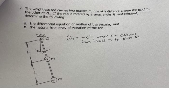 2. The weightless rod carries two masses m. one at a distance L from the pivot or
the other at 2L. If the rod is rotated by a small angle e and released,
determine the following:
a. the differential equation of motion of the system, and
b. the natural frequency of vibration of the rod.
(J. - mc?, where c dist amce
from mass m to pivot 0.)
