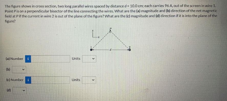 The figure shows in cross section, two long parallel wires spaced by distance d = 10.0 cm; each carries 96 A, out of the screen in wire 1,
Point Pis on a perpendicular bisector of the line connecting the wires. What are the (a) magnitude and (b) direction of the net magnetic
field at Pif the current in wire 2 is out of the plane of the figure? What are the (c) magnitude and (d) direction if it is into the plane of the
figure?
(a) Number i
Units
(b)
(c) Number i
Units
(d)

