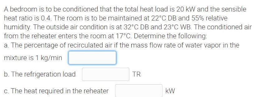 A bedroom is to be conditioned that the total heat load is 20 kW and the sensible
heat ratio is 0.4. The room is to be maintained at 22°C DB and 55% relative
humidity. The outside air condition is at 32°C DB and 23°C WB. The conditioned air
from the reheater enters the room at 17°C. Determine the following:
a. The percentage of recirculated air if the mass flow rate of water vapor in the
mixture is 1 kg/min
b. The refrigeration load
TR
c. The heat required in the reheater
kW
