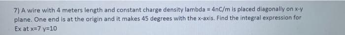 7) A wire with 4 meters length and constant charge density lambda = 4nC/m is placed diagonally on x-y
plane. One end is at the origin and it makes 45 degrees with the x-axis. Find the integral expression for
Ex at x=7 y=10
