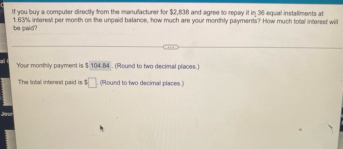 If you buy a computer directly from the manufacturer for $2,838 and agree to repay it in 36 equal installments at
1.63% interest per month on the unpaid balance, how much are your monthly payments? How much total interest will
be paid?
al
Your monthly payment is $104.84. (Round to two decimal places.)
The total interest paid is $
(Round to two decimal places.)
Jour