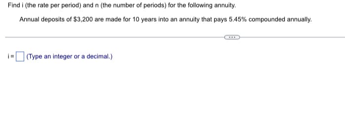 Find i (the rate per period) and n (the number of periods) for the following annuity.
Annual deposits of $3,200 are made for 10 years into an annuity that pays 5.45% compounded annually.
i=
(Type an integer or a decimal.)