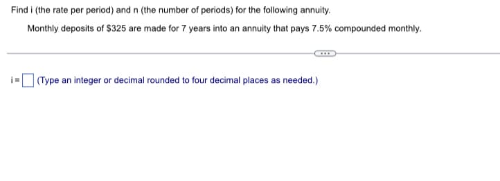 Find i (the rate per period) and n (the number of periods) for the following annuity.
Monthly deposits of $325 are made for 7 years into an annuity that pays 7.5% compounded monthly.
i=
(Type an integer or decimal rounded to four decimal places as needed.)