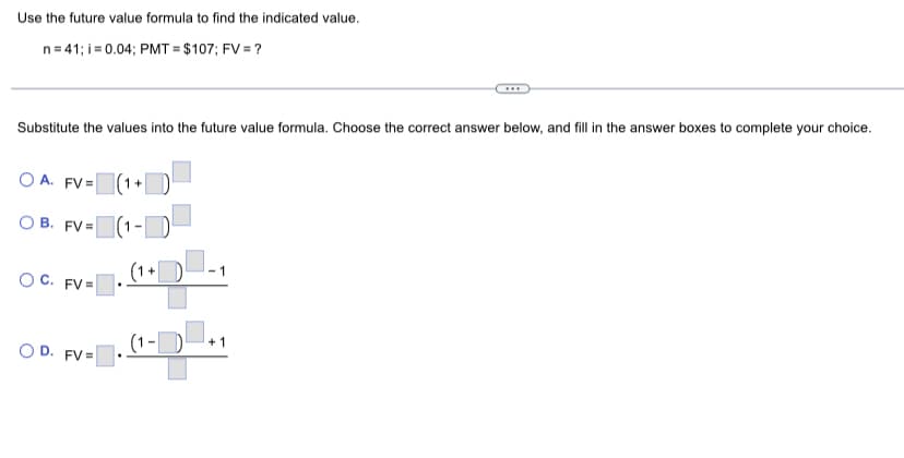 Use the future value formula to find the indicated value.
n=41; i = 0.04; PMT= $107; FV = ?
Substitute the values into the future value formula. Choose the correct answer below, and fill in the answer boxes to complete your choice.
OA. FV=
B. FV=
(1-¹
(1+
OC. FV=
OD. FV=