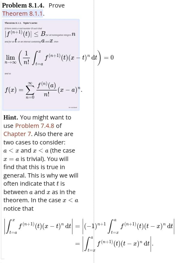 Problem 8.1.4. Prove
Theorem 8.1.1.
Theorem 8.1.1. Taylor's serles
ythere exists a real number B such that
|f(n+1) (t)| < Bwarnovegine megen n
for ali nonnegative integers Tn
and for on l on an intervol containing a and C. then
f(n+1) (t)(x –
– t)" dt ) = 0
lim
n00
n!
and so
f(m) (a)
f(x)
-(x – a)".
n!
|
n=0
in-context
Hint. You might want to
use Problem 7.4.8 of
Chapter 7. Also there are
two cases to consider:
a < x and x < a (the case
x = a is trivial). You will
find that this is true in
general. This is why we will
often indicate that t is
between a and x as in the
theorem. In the case x < a.
notice that
a
f(n+1) (t)(x – t)" dt
t=Da
t%3Dx
=|/ fln+1)(t)(t – æ)" dt
