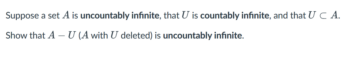 Suppose a set A is uncountably infinite, that U is countably infinite, and that UC A.
Show that A – U (A with U deleted) is uncountably infinite.
