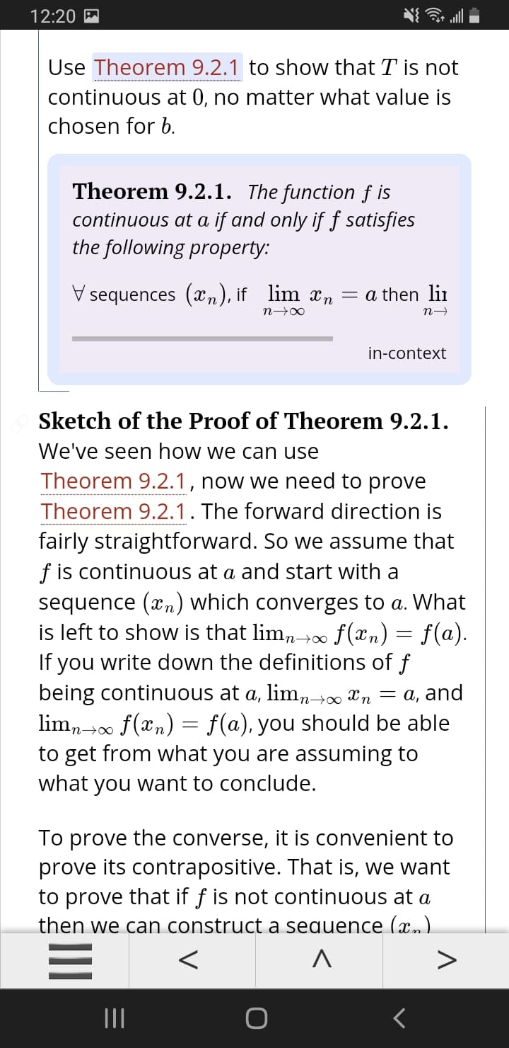 12:20 M
Use Theorem 9.2.1 to show that T is not
continuous at 0, no matter what value is
chosen for b.
Theorem 9.2.1. The function f is
continuous at a if and only if f satisfies
the following property:
V sequences (xn), if lim n = a then lii
in-context
Sketch of the Proof of Theorem 9.2.1.
We've seen how we can use
Theorem 9.2.1, now we need to prove
Theorem 9.2.1. The forward direction is
fairly straightforward. So we assume that
f is continuous at a and start with a
sequence (xn) which converges to a. What
is left to show is that lim,→0 f(xn) = f(a).
If you write down the definitions of f
being continuous at a, lim,- Xn = a, and
lim, +00 f(xn) = f(a), you should be able
to get from what you are assuming to
what you want to conclude.
To prove the converse, it is convenient to
prove its contrapositive. That is, we want
to prove that if ƒ is not continuous at a
then we can construct a sequence (x.)
>
II
