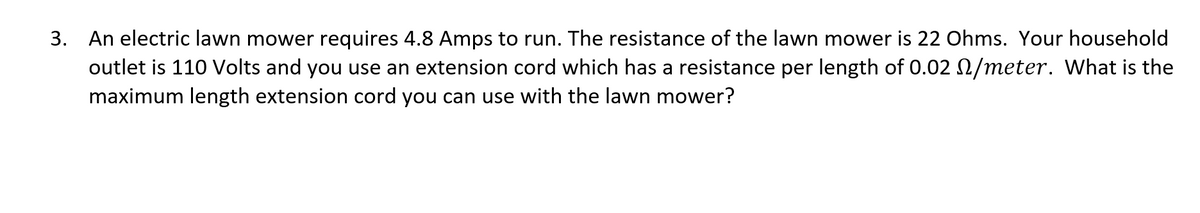 3. An electric lawn mower requires 4.8 Amps to run. The resistance of the lawn mower is 22 Ohms. Your household
outlet is 110 Volts and you use an extension cord which has a resistance per length of 0.02 0/meter. What is the
maximum length extension cord you can use with the lawn mower?
