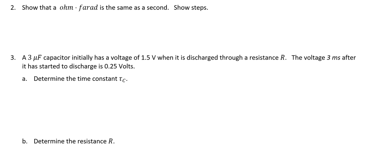 2. Show that a ohm · farad is the same as a second. Show steps.
3. A 3 µF capacitor initially has a voltage of 1.5 V when it is discharged through a resistance R. The voltage 3 ms after
it has started to discharge is 0.25 Volts.
а.
Determine the time constant Tc.
b. Determine the resistance R.
