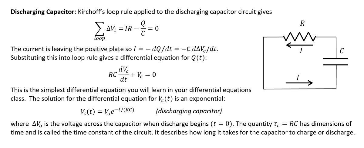 Discharging Capacitor: Kirchoff's loop rule applied to the discharging capacitor circuit gives
R
> AV: = IR –
Δν
C
loop
The current is leaving the positive plate so I = – dQ/dt = -C DAV-//dt.
-c dAVc/dt.
C
Substituting this into loop rule gives a differential equation for Q (t):
dVe
RC
+ V = 0
dt
This is the simplest differential equation you will learn in your differential equations
class. The solution for the differential equation for V.(t) is an exponential:
V.(t) = Ve-t/(RC)
(discharging capacitor)
where AV, is the voltage across the capacitor when discharge begins (t = 0). The quantity t.
time and is called the time constant of the circuit. It describes how long it takes for the capacitor to charge or discharge.
RC has dimensions of
