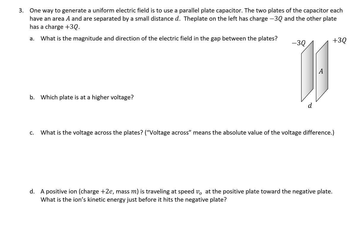 3. One way to generate a uniform electric field is to use a parallel plate capacitor. The two plates of the capacitor each
have an area A and are separated by a small distance d. Theplate on the left has charge -3Q and the other plate
has a charge +3Q.
а.
What is the magnitude and direction of the electric field in the gap between the plates?
-3Q
+3Q
b. Which plate is at a higher voltage?
d
С.
What is the voltage across the plates? ("Voltage across" means the absolute value of the voltage difference.)
d. A positive ion (charge +2e, mass m) is traveling at speed v, at the positive plate toward the negative plate.
What is the ion's kinetic energy just before it hits the negative plate?
A
