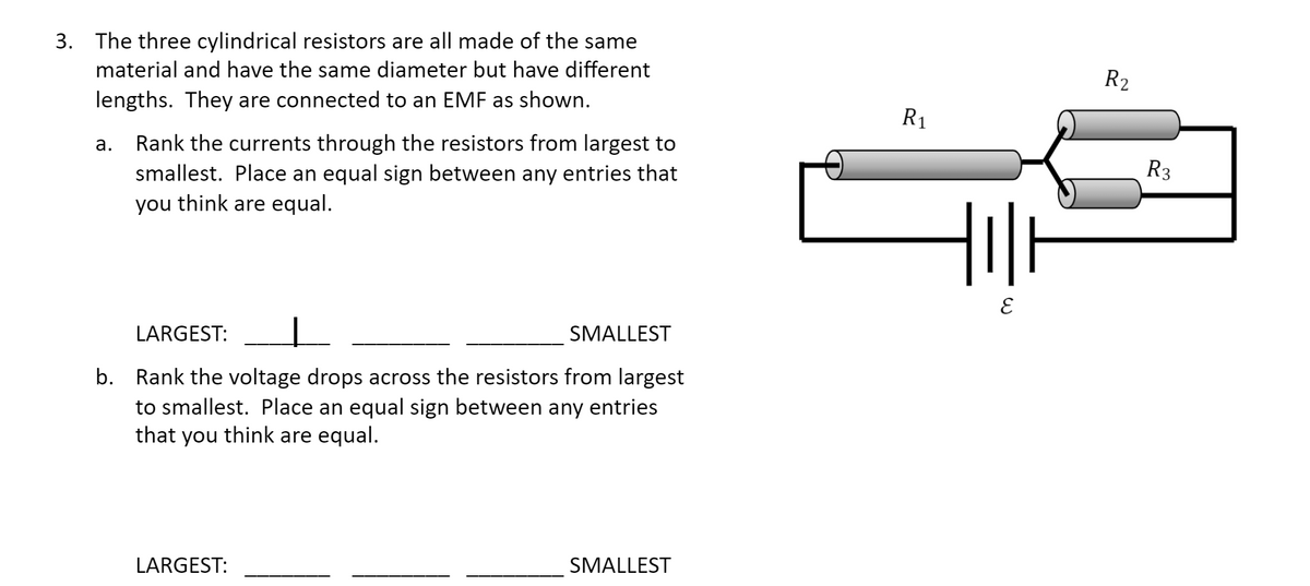 3. The three cylindrical resistors are all made of the same
material and have the same diameter but have different
R2
lengths. They are connected to an EMF as shown.
R1
Rank the currents through the resistors from largest to
smallest. Place an equal sign between any entries that
you think are equal.
а.
R3
LARGEST:
SMALLEST
b. Rank the voltage drops across the resistors from largest
to smallest. Place an equal sign between any entries
that you think are equal.
LARGEST:
SMALLEST
