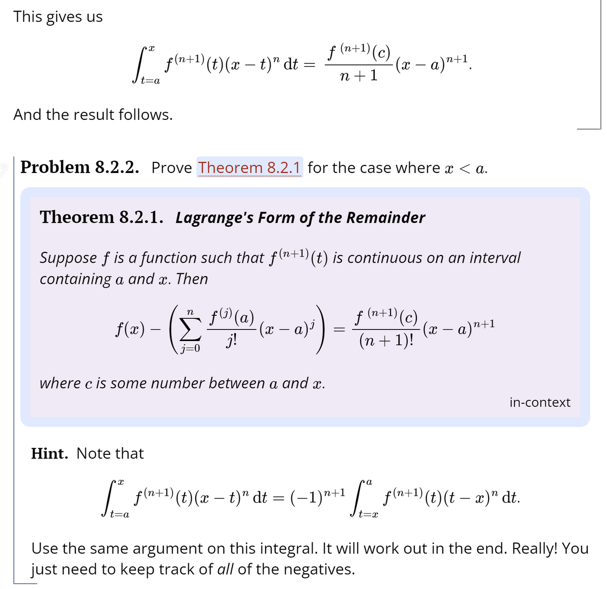 This gives us
f (n+1) (c)
I pla+)(t)(x – t)" dt
(х — а)"+1.
n +1
And the result follows.
Problem 8.2.2. Prove Theorem 8.2.1 for the case where x < a.
Theorem 8.2.1. Lagrange's Form of the Remainder
Suppose f is a function such that f(n+1)(t) is continuous on an interval
containing a and x. Then
f(1) (a)
f (n+1) (c)
n
f(x) –
a)'
(x – a)"+1
-
j!
(n + 1)!
where c is some number between a and x.
in-context
Hint. Note that
I fla+1) (t)(x – t)" dt = (-1)"+1 / f(a+)(t)(t – æ)" dt.
f(n+1) (t)(t – x)" dt.
t=a
t=x
Use the same argument on this integral. It will work out in the end. Really! You
just need to keep track of all of the negatives.
