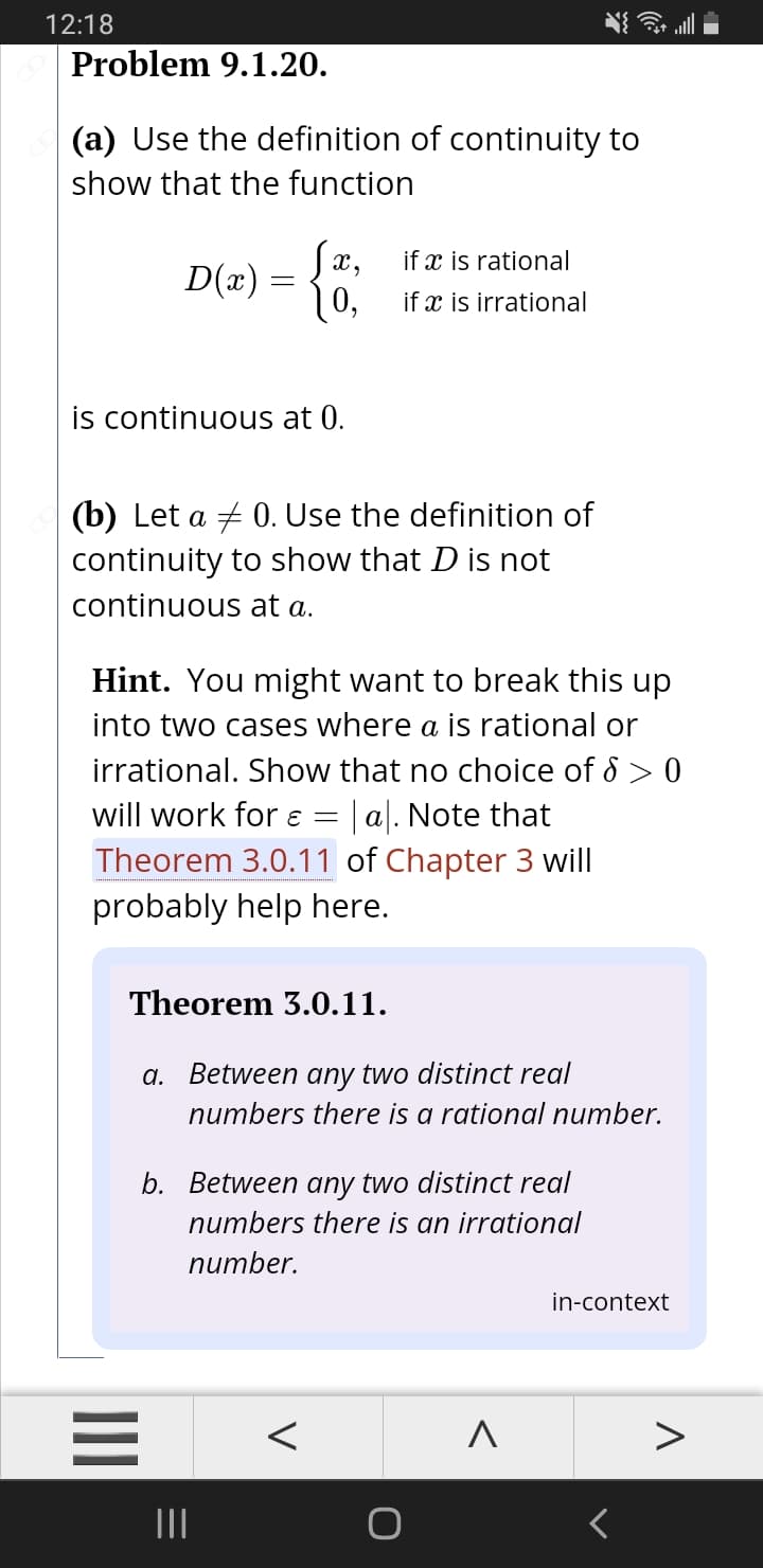 12:18
Problem 9.1.20.
(a) Use the definition of continuity to
show that the function
Sx,
D(x)
10,
if x is rational
if x is irrational
is continuous at 0.
(b) Let a + 0. Use the definition of
continuity to show that D is not
continuous at a.
Hint. You might want to break this up
into two cases where a is rational or
irrational. Show that no choice of 8 > 0
will work for ɛ = | a|. Note that
Theorem 3.0.11 of Chapter 3 will
probably help here.
Theorem 3.0.11.
a. Between any two distinct real
numbers there is a rational number.
b. Between any two distinct real
numbers there is an irrational
number.
in-context
II
II
