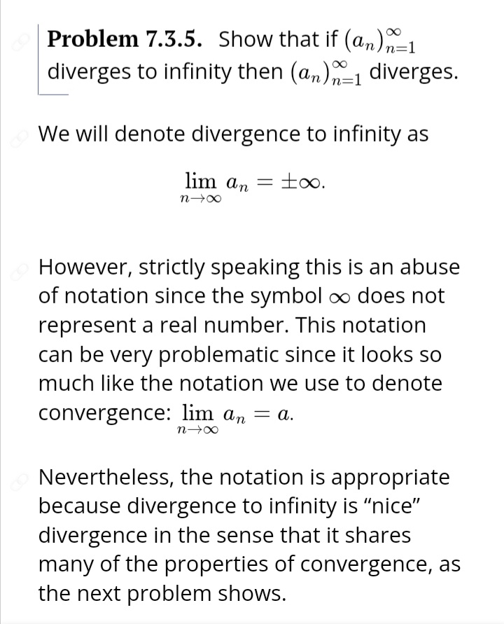 Problem 7.3.5. Show that if (an)n=1
diverges to infinity then (a,)1 diverges.
We will denote divergence to infinity as
lim an
to.
However, strictly speaking this is an abuse
of notation since the symbol ∞ does not
represent a real number. This notation
can be very problematic since it looks so
much like the notation we use to denote
convergence: lim an = a.
Nevertheless, the notation is appropriate
because divergence to infinity is "nice"
divergence in the sense that it shares
many of the properties of convergence, as
the next problem shows.
