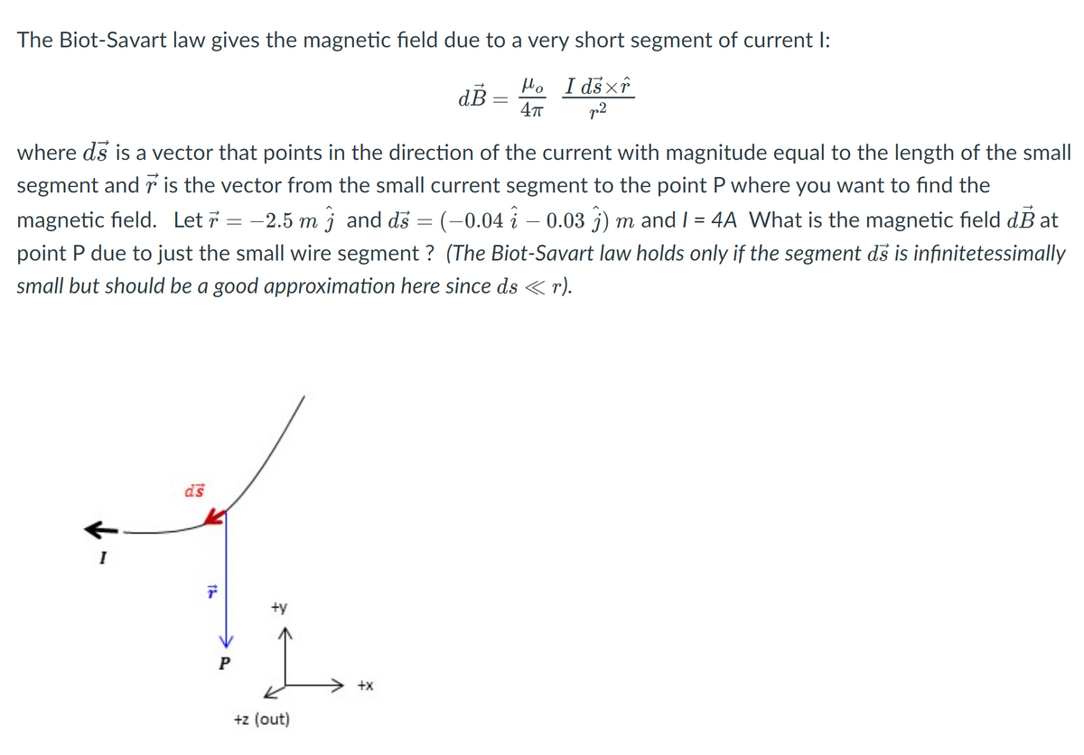 The Biot-Savart law gives the magnetic field due to a very short segment of current I:
Ho I dsxî
p2
dB =
where ds is a vector that points in the direction of the current with magnitude equal to the length of the small
segment and r is the vector from the small current segment to the point P where you want to find the
-2.5 m j and ds = (-0.04 i – 0.03 j) m and I = 4A What is the magnetic field dB at
point P due to just the small wire segment ? (The Biot-Savart law holds only if the segment ds is infinitetessimally
small but should be a good approximation here since ds < r).
ds
I
+y
P
+x
+z (out)
