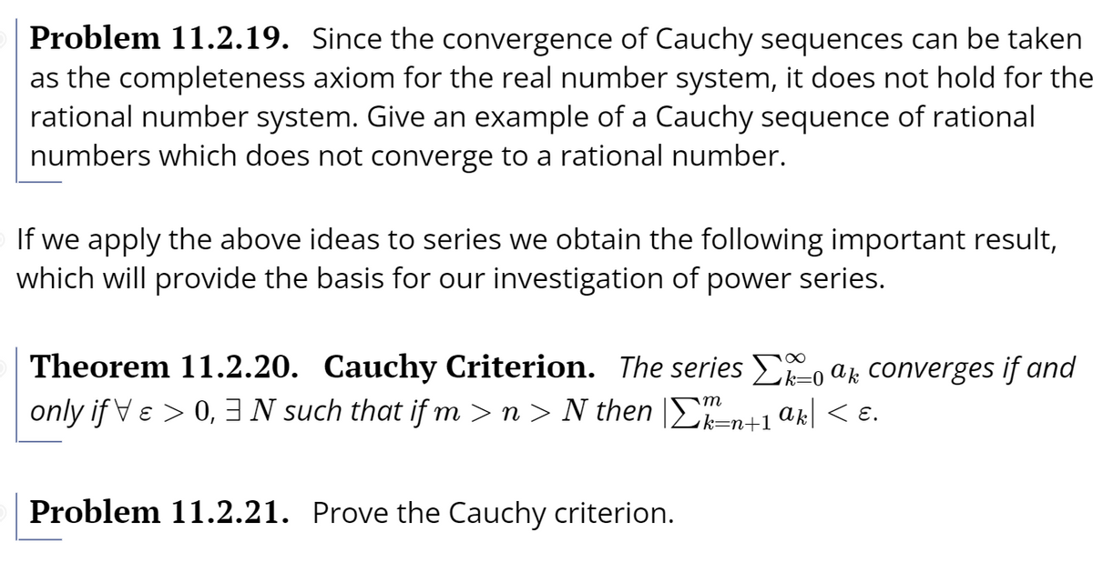 Problem 11.2.19. Since the convergence of Cauchy sequences can be taken
as the completeness axiom for the real number system, it does not hold for the
rational number system. Give an example of a Cauchy sequence of rational
numbers which does not converge to a rational number.
If we apply the above ideas to series we obtain the following important result,
which will provide the basis for our investigation of power series.
Theorem 11.2.20. Cauchy Criterion. The series -o ak converges if and
only if Ve > 0, N such that if m > n > N then |En+1.
ak < ɛ.
Problem 11.2.21. Prove the Cauchy criterion.
