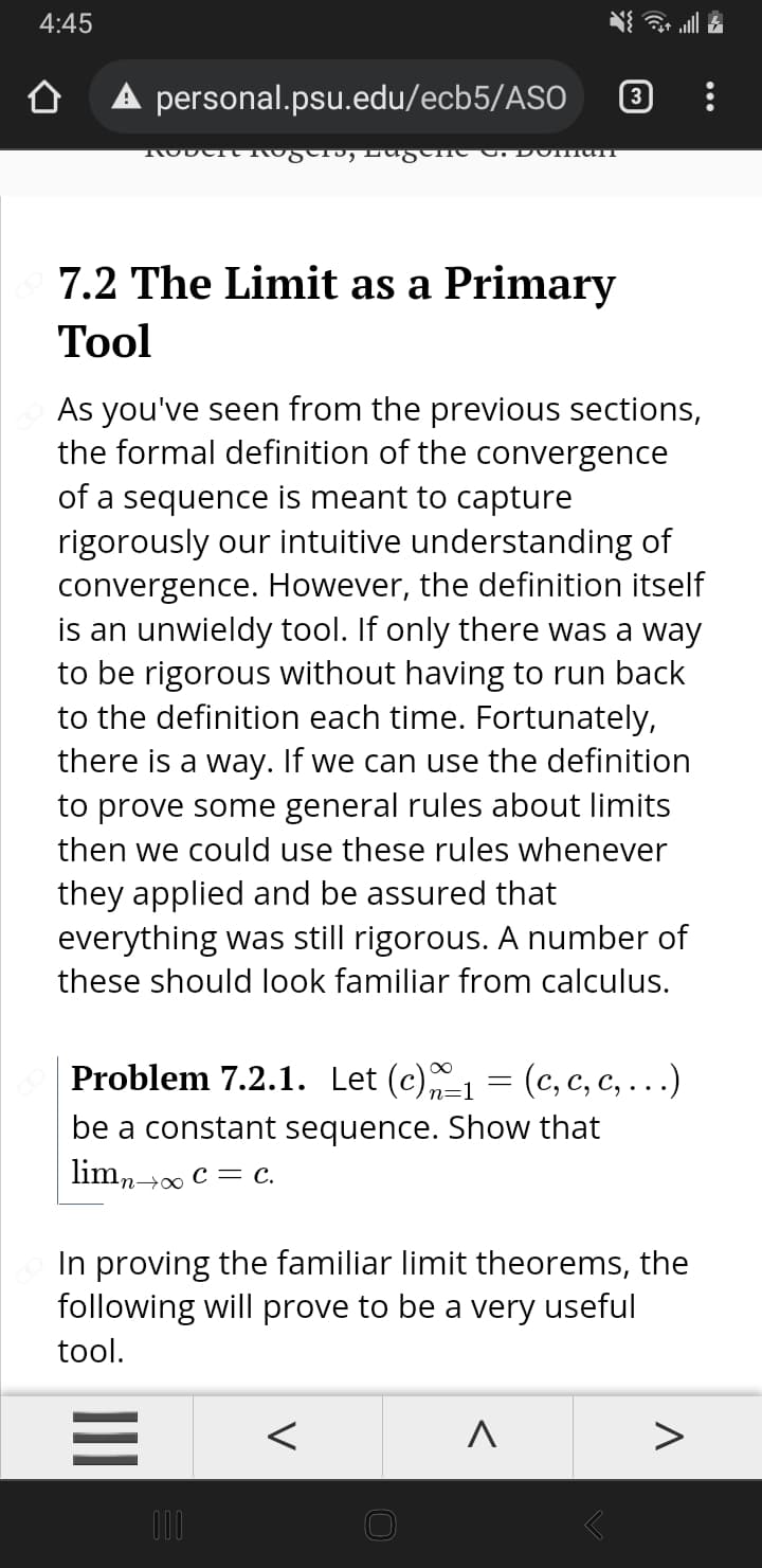 4:45
A personal.psu.edu/ecb5/ASO
7.2 The Limit as a Primary
Тool
As you've seen from the previous sections,
the formal definition of the convergence
of a sequence is meant to capture
rigorously our intuitive understanding of
convergence. However, the definition itself
is an unwieldy tool. If only there was a way
to be rigorous without having to run back
to the definition each time. Fortunately,
there is a way. If we can use the definition
to prove some general rules about limits
then we could use these rules whenever
they applied and be assured that
everything was still rigorous. A number of
these should look familiar from calculus.
Problem 7.2.1. Let (c)1 = (c, c, c, ...)
%3D
n=1
be a constant sequence. Show that
limn> c = c.
In proving the familiar limit theorems, the
following will prove to be a very useful
tool.
V
II
