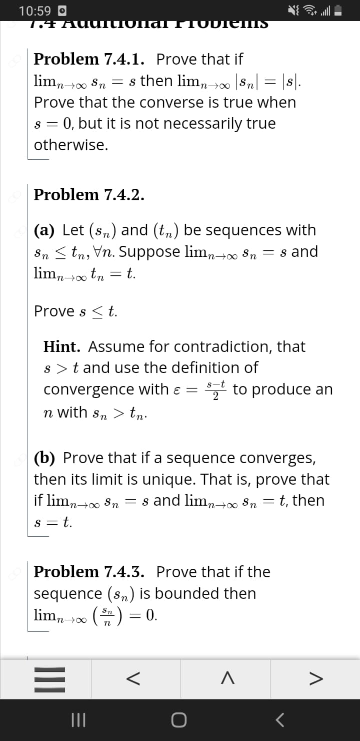 10:59 O
1.4 AUUTIONa lTTODTEHIS
Problem 7.4.1. Prove that if
lim,00 Sn = s then limn-→ 8n = |s|.
Prove that the converse is true when
s = 0, but it is not necessarily true
otherwise.
Problem 7.4.2.
(a) Let (sn) and (tn) be sequences with
Sn < tn, Vn. Suppose limn0 8n = s and
lim, +0 tn = t.
Prove s < t.
Hint. Assume for contradiction, that
s >t and use the definition of
* to produce an
convergence with ɛ =
n with sn > tn.
(b) Prove that if a sequence converges,
then its limit is unique. That is, prove that
if limn→0 Sn = s and limn→∞
Sn
t, then
s = t.
Problem 7.4.3. Prove that if the
sequence (sn) is bounded then
lim, 00 () = 0.
n→∞∞
n
II
II
