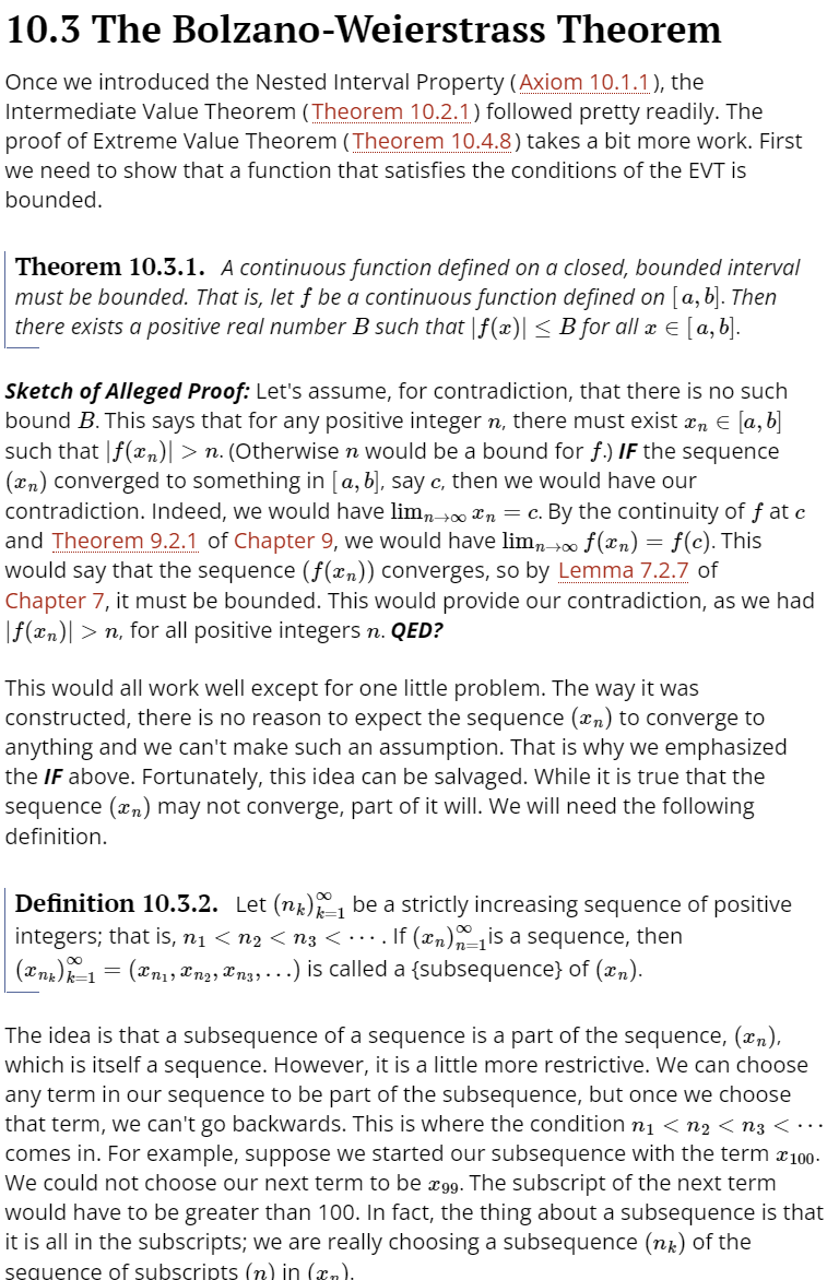 10.3 The Bolzano-Weierstrass Theorem
Once we introduced the Nested Interval Property (Axiom 10.1.1), the
Intermediate Value Theorem (Theorem 10.2.1) followed pretty readily. The
proof of Extreme Value Theorem (Theorem 10.4.8) takes a bit more work. First
we need to show that a function that satisfies the conditions of the EVT is
bounded.
Theorem 10.3.1. A continuous function defined on a closed, bounded interval
must be bounded. That is, let f be a continuous function defined on [a,b]. Then
there exists a positive real number B such that |f (x)| < B for all x E [a, b].
Sketch of Alleged Proof: Let's assume, for contradiction, that there is no such
bound B. This says that for any positive integer n, there must exist x, E [a, b]
such that |f(xn)| > n. (Otherwise n would be a bound for f.) IF the sequence
(xn) converged to something in [a, b], say c, then we would have our
contradiction. Indeed, we would have lim, 00 *n = c. By the continuity of f at c
and Theorem 9.2.1 of Chapter 9, we would have lim, 00 f(xn)= f(c). This
would say that the sequence (f(xn)) converges, so by Lemma 7.2.7 of
Chapter 7, it must be bounded. This would provide our contradiction, as we had
|f(xn)| > n, for all positive integers n. QED?
This would all work well except for one little problem. The way it was
constructed, there is no reason to expect the sequence (xn) to converge to
anything and we can't make such an assumption. That is why we emphasized
the IF above. Fortunately, this idea can be salvaged. While it is true that the
sequence (xn) may not converge, part of it will. We will need the following
definition.
Definition 10.3.2. Let (nx) be a strictly increasing sequence of positive
integers; that is, n1 < n2 < n3 < …. If (xn)is a sequence, then
= (xn1, Xn2, Xng, ...) is called a {subsequence} of (xn).
The idea is that a subsequence of a sequence is a part of the sequence, (xn),
which is itself a sequence. However, it is a little more restrictive. We can choose
any term in our sequence to be part of the subsequence, but once we choose
that term, we can't go backwards. This is where the condition n1 < n2 < n3 < ·…
comes in. For example, suppose we started our subsequence with the term x100-
We could not choose our next term to be æ99. The subscript of the next term
would have to be greater than 100. In fact, the thing about a subsequence is that
it is all in the subscripts; we are really choosing a subsequence (ng) of the
seguence of subscripts (n) in (xn).
