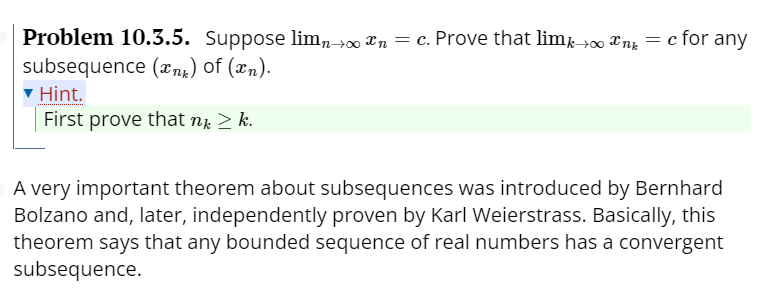 Problem 10.3.5. Suppose lim,→∞ xn = c. Prove that limk→00 Xng = c for any
subsequence (xng) of (xn).
Hint.
First prove that n. > k.
A very important theorem about subsequences was introduced by Bernhard
Bolzano and, later, independently proven by Karl Weierstrass. Basically, this
theorem says that any bounded sequence of real numbers has a convergent
subsequence.
