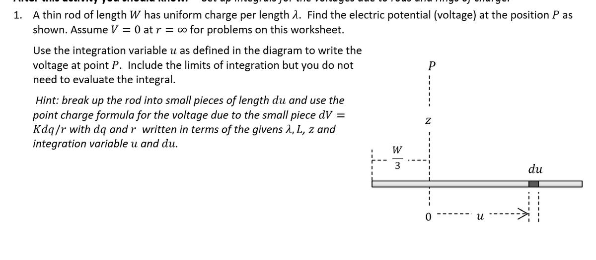 1. A thin rod of length W has uniform charge per length A. Find the electric potential (voltage) at the position P as
shown. Assume V = 0 at r = o for problems on this worksheet.
Use the integration variable u as defined in the diagram to write the
voltage at point P. Include the limits of integration but you do not
need to evaluate the integral.
P
Hint: break up the rod into small pieces of length du and use the
point charge formula for the voltage due to the small piece dV =
Kdq/r with dą and r written in terms of the givens à, L, z and
integration variable u and du.
W
3
du
0.
