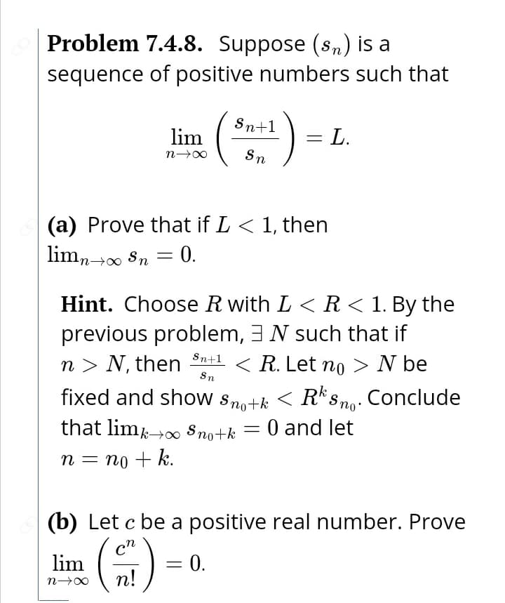 Problem 7.4.8. Suppose (sn) is a
sequence of positive numbers such that
(*)-
Sn+1
lim
= L.
Sn
(a) Prove that if L < 1, then
limn00 Sn
= 0.
Hint. Choose R with L < R < 1. By the
previous problem, 3N such that if
n > N, then Sn+1
< R. Let no > N be
Sn
fixed and show Sno+k < R*s ng. Conclude
that lim-0 s no+k = 0 and let
n = no + k.
(b) Let c be a positive real number. Prove
cn
lim
0.
%3D
п!
