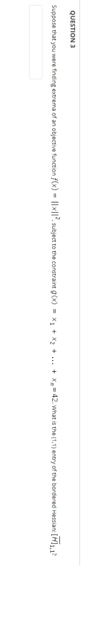 QUESTION 3
Suppose that you were finding extrema of an objective function f(x) = ||x||2, subject to the constraint g(x) = x, + X, + ... + Xn= 42. what is the (1,1) entry of the bordered Hessian: [H], 1?
