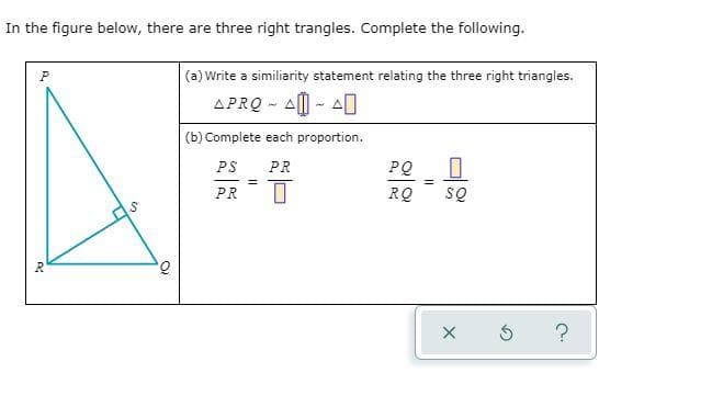 In the figure below, there are three right trangles. Complete the following.
(a) Write a similiarity statement relating the three right triangles.
APRQ - AI - AI
(b) Complete each proportion.
PS
PR
PQ
SQ
!!
PR
RQ
