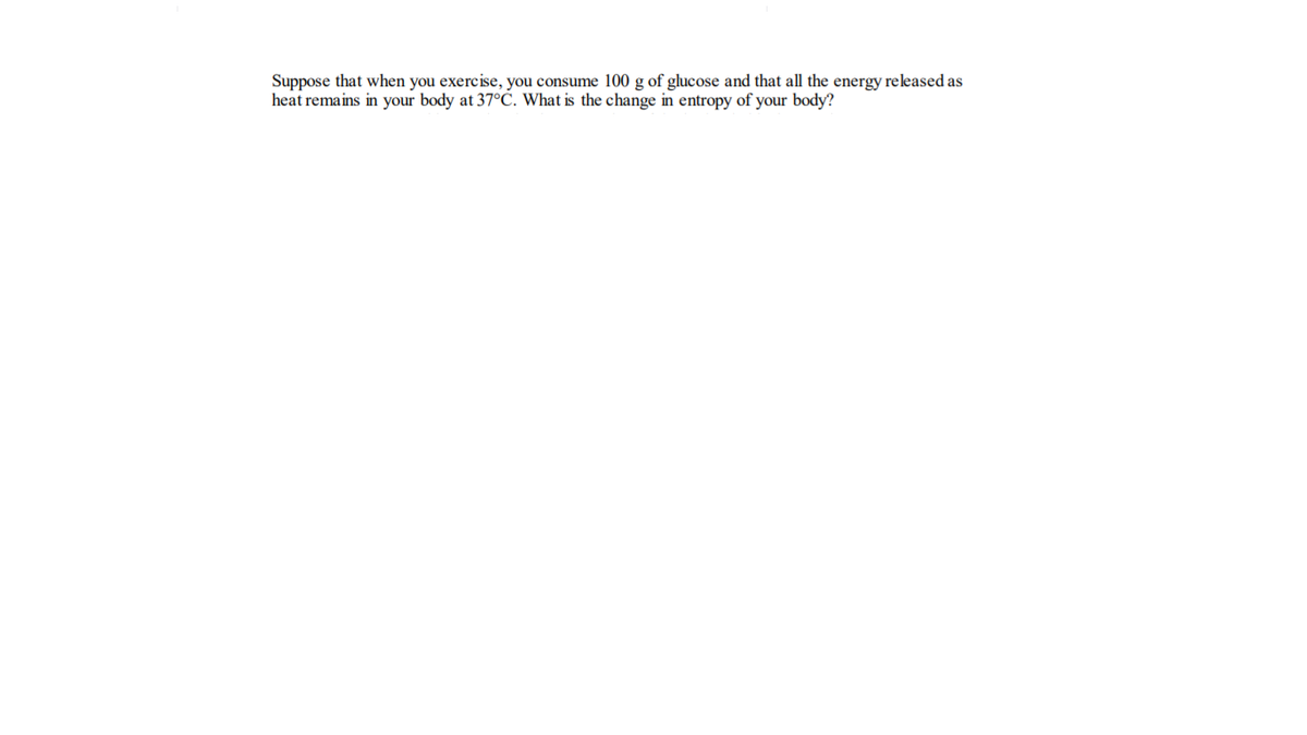 Suppose that when you exercise, you consume 100 g of glucose and that all the energy released as
heat remains in your body at 37°C. What is the change in entropy of your body?
