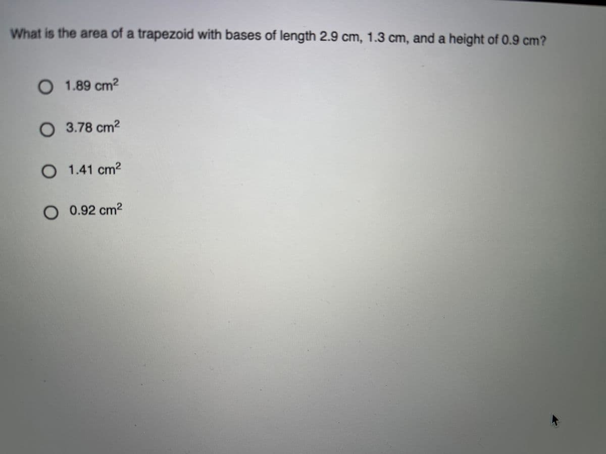 What is the area of a trapezoid with bases of length 2.9 cm, 1.3 cm, and a height of 0.9 cm?
1.89 cm2
O 3.78 cm2
O 1.41 cm2
O0.92 cm2
