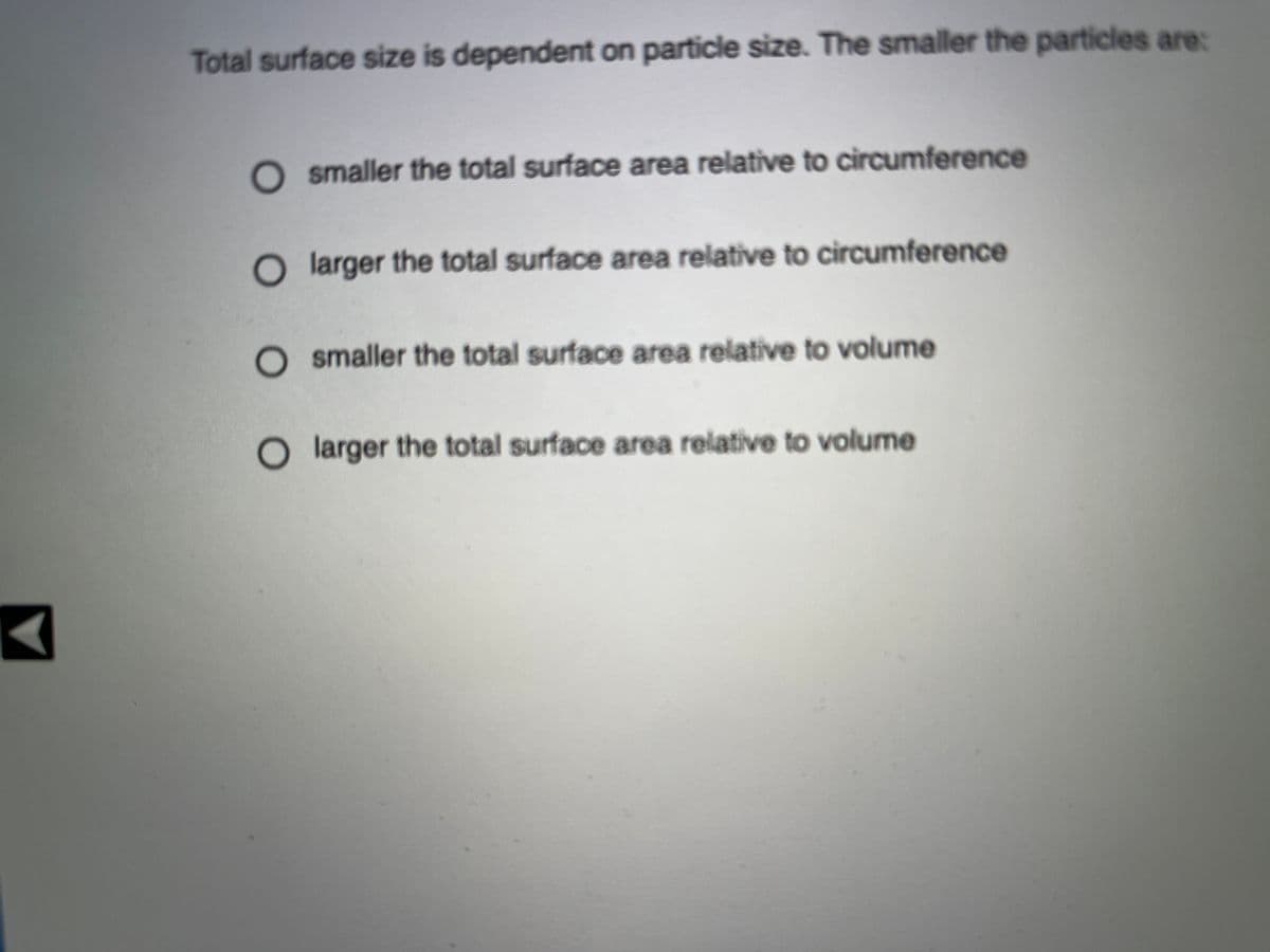 Total surface size is dependent on particle size. The smaller the particles are:
O smaller the total surface area relative to circumference
O larger the total surface area relative to circumference
smaller the total surface area relative to volume
O larger the total surface area relative to volume

