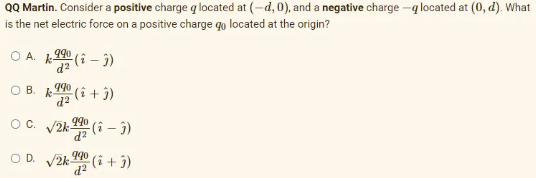 QQ Martin. Consider a positive charge q located at (-d, 0), and a negative charge -q located at (0, d). What
is the net electric force on a positive charge qo located at the origin?
990
d?
O B. k
d2
(i+ j)
OC. V2k 19o
zP
O D. V2k 90 (i + j)
zP
