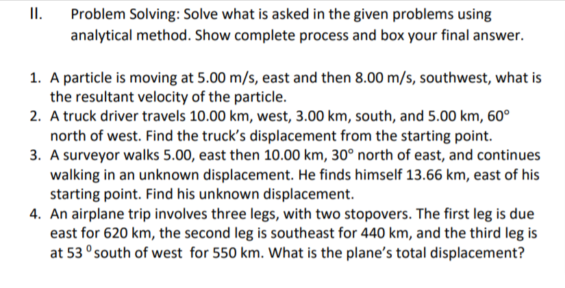 II.
Problem Solving: Solve what is asked in the given problems using
analytical method. Show complete process and box your final answer.
1. A particle is moving at 5.00 m/s, east and then 8.00 m/s, southwest, what is
the resultant velocity of the particle.
2. A truck driver travels 10.00 km, west, 3.00 km, south, and 5.00 km, 60°
north of west. Find the truck's displacement from the starting point.
3. A surveyor walks 5.00, east then 10.00 km, 30° north of east, and continues
walking in an unknown displacement. He finds himself 13.66 km, east of his
starting point. Find his unknown displacement.
4. An airplane trip involves three legs, with two stopovers. The first leg is due
east for 620 km, the second leg is southeast for 440 km, and the third leg is
at 53 ° south of west for 550 km. What is the plane's total displacement?
