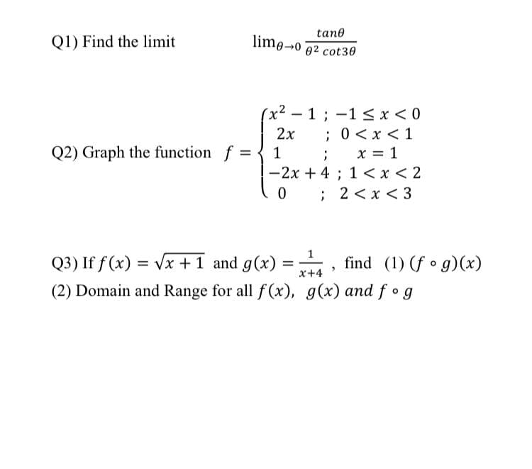 tane
Q1) Find the limit
lime-0 02 cot30
(x² - 1;-1 <x<0
;0<x <1
; x = 1
-2x + 4 ; 1 <x < 2
0 ; 2 <x < 3
2x
Q2) Graph the function f =
1
Q3) If f(x) :
(2) Domain and Range for all f (x), g(x) and f g
= Vx +1 and g(x)
find (1) (f • g)(x)
%3D
%D
x+4
