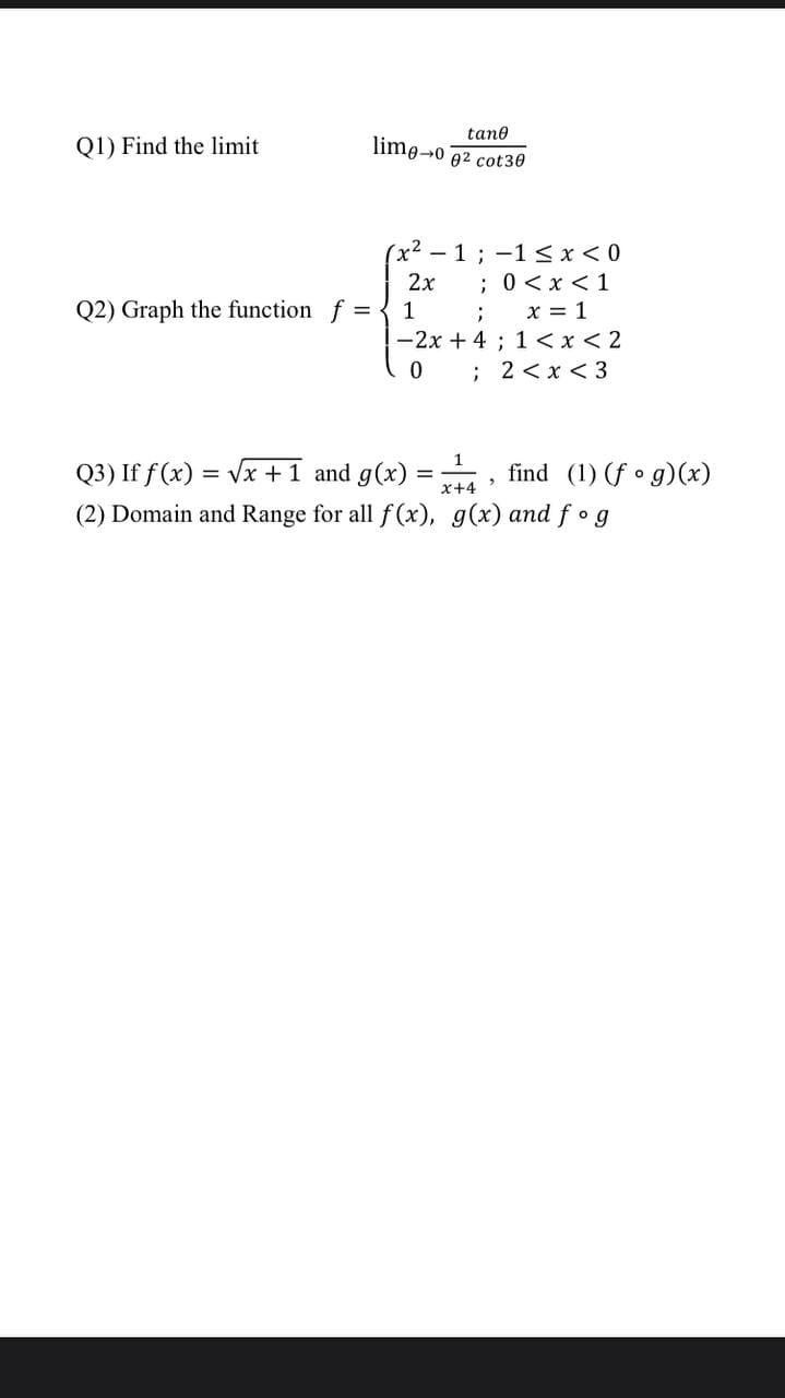 tane
Q1) Find the limit
lime-o
02 cot30
(x - 1; -1 <x< 0
;0<x <1
; x = 1
-2x + 4 ; 1 < x < 2
0 ; 2 <x< 3
2x
Q2) Graph the function f = { 1
Q3) If f (x) = Vx +1 and g(x) =
(2) Domain and Range for all f (x), g(x) and f og
find (1) (f • g)(x)
