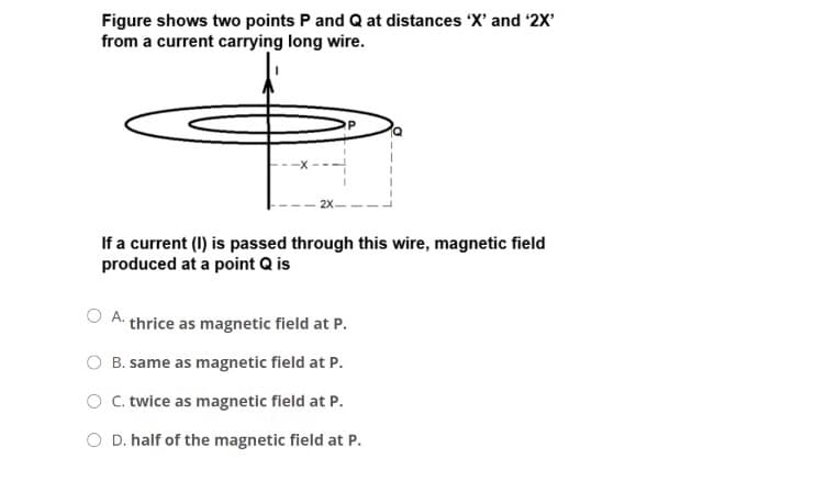 Figure shows two points P and Q at distances 'X' and '2X'
from a current carrying long wire.
If a current (I) is passed through this wire, magnetic field
produced at a point Q is
A.
thrice as magnetic field at P.
B. same as magnetic field at P.
O C. twice as magnetic field at P.
O D. half of the magnetic field at P.
