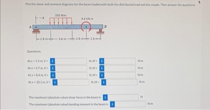Plot the shear and moment diagrams for the beam loaded with both the distributed load and the couple. Then answer the questions.
350 N/m
4,4 kN-m
B
-2.8 m- 3.6 m 2.8 m 2.8 m
Questions:
At x- 1.5 m, V
N, MI
Nm
At x-4.7 m, Vi
N, M I
Nm
At x-8.4 m, V
N. M-
Nm
At x 10.1m, V-
N, M
N-m
The maximum (absolute value) shear force in the beam is
The maximum (absolute value) bending moment in the beam is
N-m
