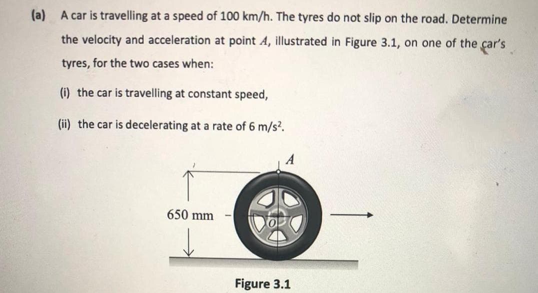 (a) A car is travelling at a speed of 100 km/h. The tyres do not slip on the road. Determine
the velocity and acceleration at point A, illustrated in Figure 3.1, on one of the car's
tyres, for the two cases when:
(i) the car is travelling at constant speed,
(ii) the car is decelerating at a rate of 6 m/s?.
A
650 mm
Figure 3.1
