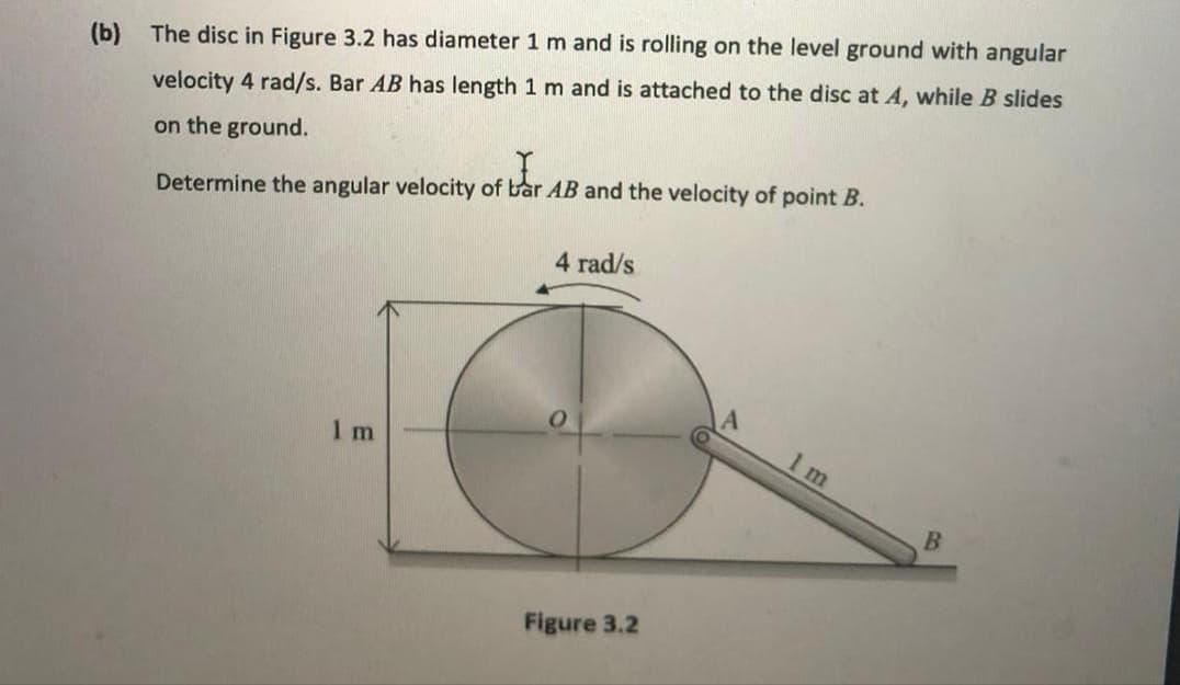 (b) The disc in Figure 3.2 has diameter 1 m and is rolling on the level ground with angular
velocity 4 rad/s. Bar AB has length 1 m and is attached to the disc at A, while B slides
on the ground.
Determine the angular velocity of bar AB and the velocity of point B.
4 rad/s
1 m
1 m
Figure 3.2
