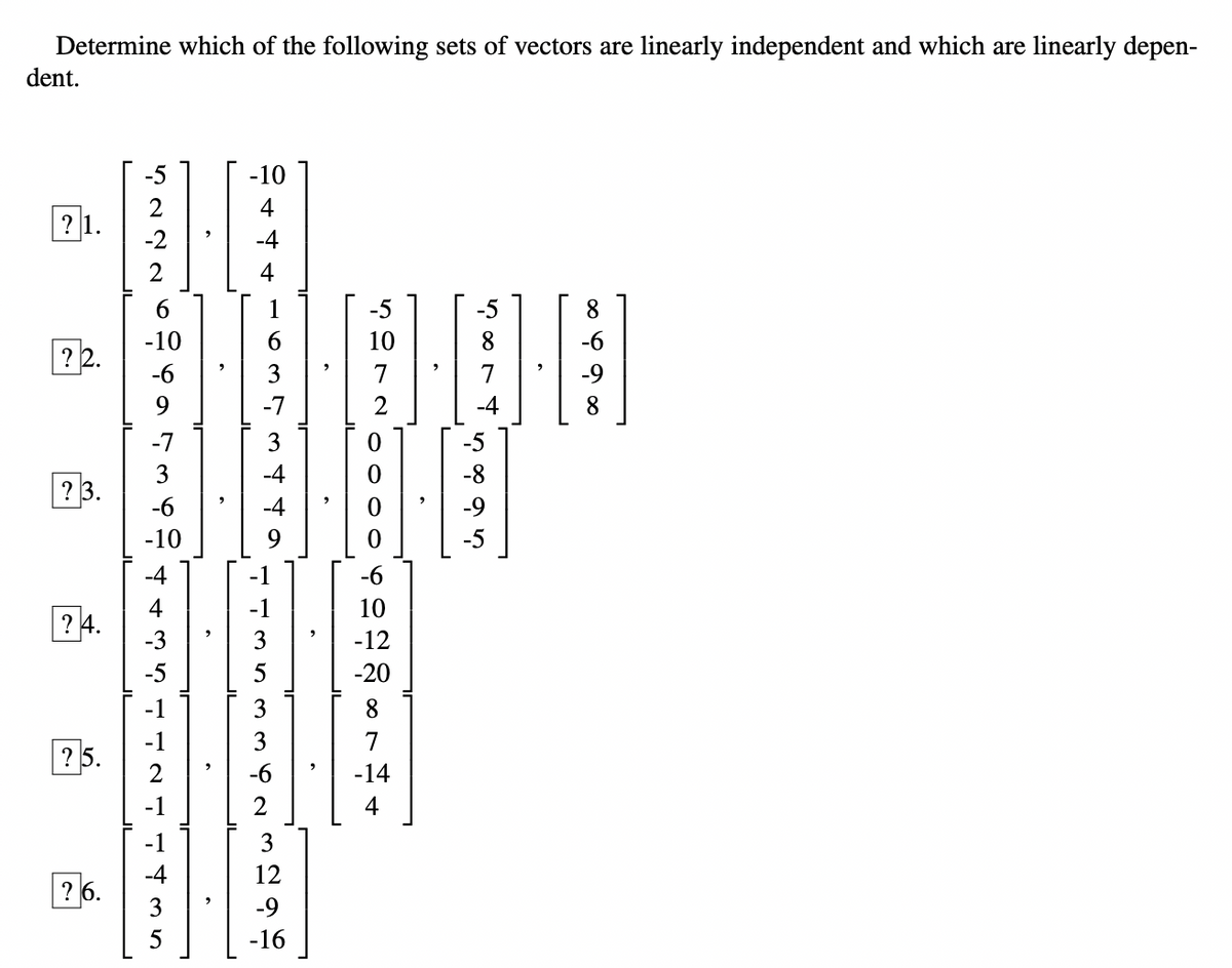 Determine which of the following sets of vectors are linearly independent and which are linearly depen-
dent.
? 2.
? 3.
? 4.
? 5.
26.
4222
-5
-2
-7
3
-6
-10
-4
-3
-10
4
1421 1435
4
4 435
735
637
-7
3
3
3 ta
-6
2
3
12
-9
-16
10
000
-6
10
-12
-20
8
7
-14
4
5874
ir
8
-9
8