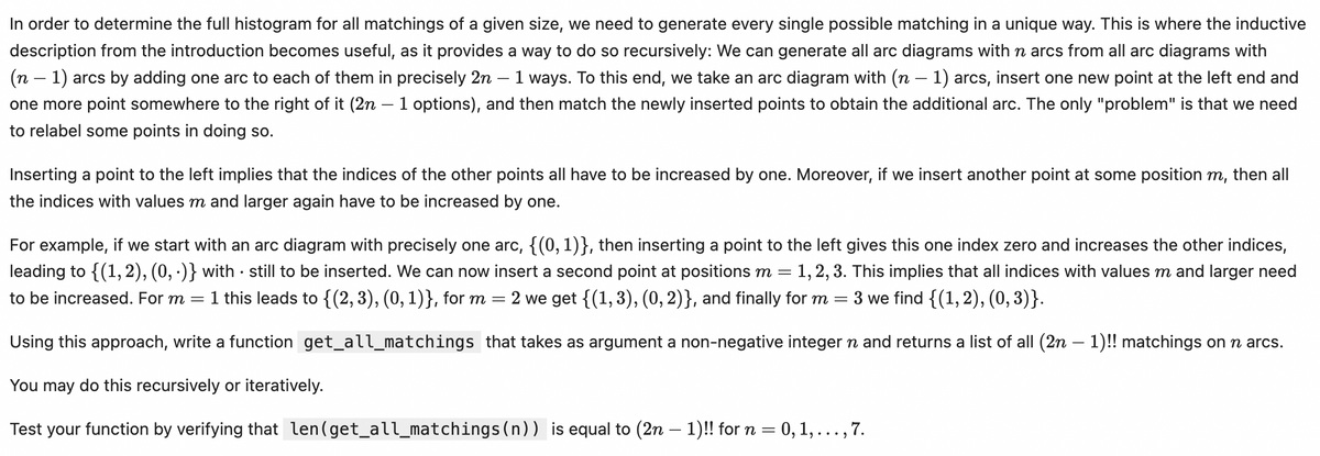 In order to determine the full histogram for all matchings of a given size, we need to generate every single possible matching in a unique way. This is where the inductive
description from the introduction becomes useful, as it provides a way to do so recursively: We can generate all arc diagrams with n arcs from all arc diagrams with
(n - 1) arcs by adding one arc to each of them in precisely 2n 1 ways. To this end, we take an arc diagram with (n - 1) arcs, insert one new point at the left end and
one more point somewhere to the right of it (2n − 1 options), and then match the newly inserted points to obtain the additional arc. The only "problem" is that we need
to relabel some points in doing so.
-
-
Inserting a point to the left implies that the indices of the other points all have to be increased by one. Moreover, if we insert another point at some position m, then all
the indices with values m and larger again have to be increased by one.
.
=
1, 2, 3. This implies that all indices with values m and larger need
3 we find {(1, 2), (0,3)}.
For example, if we start with an arc diagram with precisely one arc, {(0, 1)}, then inserting a point to the left gives this one index zero and increases the other indices,
leading to {(1, 2), (0, ·)} with still to be inserted. We can now insert a second point at positions m =
to be increased. For m = 1 this leads to {(2, 3), (0, 1)}, for m = 2 we get {(1, 3), (0, 2)}, and finally for m
Using this approach, write a function get_all_matchings that takes as argument a non-negative integer n and returns a list of all (2n − 1)!! matchings on n arcs.
You may do this recursively or iteratively.
Test your function by verifying that len(get_all_matchings(n)) is equal to (2n − 1)!! for n = 0, 1, . . ., 7.