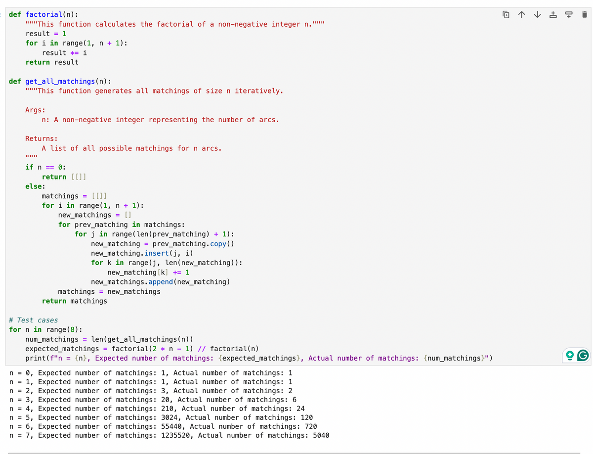 || || ||
回
+0
->
←
def factorial(n):
"This function calculates the factorial of a non-negative integer n.
result = 1
for i in range(1, n + 1):
result *= i
return result
def get_all_matchings(n):
"This function generates all matchings of size n iteratively.
Args:
n: A non-negative integer representing the number of arcs.
Returns:
||||||
A list of all possible matchings for n arcs.
if n == 0:
else:
return [ [ ] ]
matchings = [[]]
for i in range(1, n + 1):
new_matchings
=
[ ]
for prev_matching in matchings:
for j in range(len(prev_matching) + 1):
new_matching =
prev_matching.copy()
new_matching.insert(j, i)
for k in range(j, len(new_matching)):
new_matching [k] += 1
new_matchings.append(new_matching)
matchings
= new_matchings
return matchings
0+
expected_matchings
print(f"n = {n}, Expected number of matchings: {expected_matchings}, Actual number of matchings: {num_matchings}")
n = 0, Expected number of matchings: 1, Actual number of matchings: 1
n = 1, Expected number of matchings: 1, Actual number of matchings: 1
n = 2, Expected number of matchings: 3, Actual number of matchings: 2
3, Expected number of matchings: 20, Actual number of matchings: 6
n =
n = 4, Expected number of matchings: 210, Actual number of matchings: 24
n = 5, Expected number of matchings: 3024, Actual number of matchings: 120
n = 6, Expected number of matchings: 55440, Actual number of matchings: 720
n = 7, Expected number of matchings: 1235520, Actual number of matchings: 5040
# Test cases
for n in range(8):
num_matchings
=
len (get_all_matchings(n))
=
factorial (2 n − 1) // factorial(n)