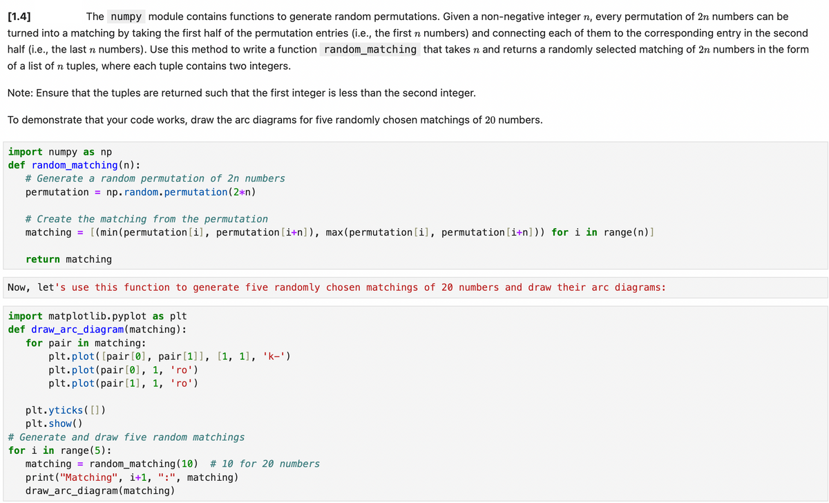 [1.4]
The numpy module contains functions to generate random permutations. Given a non-negative integer n, every permutation of 2n numbers can be
turned into a matching by taking the first half of the permutation entries (i.e., the first n numbers) and connecting each of them to the corresponding entry in the second
half (i.e., the last n numbers). Use this method to write a function random_matching that takes n and returns a randomly selected matching of 2n numbers in the form
of a list of n tuples, where each tuple contains two integers.
Note: Ensure that the tuples are returned such that the first integer is less than the second integer.
To demonstrate that your code works, draw the arc diagrams for five randomly chosen matchings of 20 numbers.
import numpy as np
def random_matching(n):
# Generate a random permutation of 2n numbers
permutation = np.random. permutation (2*n)
# Create the matching from the permutation
matching = [(min(permutation[i], permutation[i+n]), max(permutation[i], permutation [i+n])) for i in range(n)]
return matching
Now, let's use this function to generate five randomly chosen matchings of 20 numbers and draw their arc diagrams:
import matplotlib.pyplot as plt
def draw_arc_diagram (matching):
for pair in matching:
plt.plot([pair[0], pair[1]], [1, 1], 'k-')
plt.plot(pair[0], 1, 'ro')
plt.plot(pair[1], 1, 'ro')
plt.yticks([])
plt.show()
# Generate and draw five random matchings
for i in range(5):
matching = random_matching (10) # 10 for 20 numbers
print("Matching", i+1, ":", matching)
draw_arc_diagram (matching)