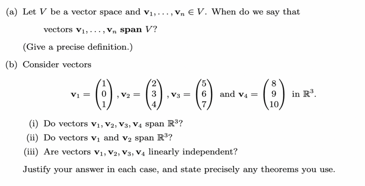 (a) Let V be a vector space and v₁, ..., Vn E V. When do we say that
vectors V₁, ..., Vň span V?
n
(Give a precise definition.)
(b) Consider vectors
V₁ =
V1
2
(1) ... - (1)
V2 = 3
"
V3 =
5
8
(-)
6 and v4= 9
(10)
in R³
(i) Do vectors V₁, V2, V3, V4 span R³?
(ii) Do vectors v₁ and v₂ span R³?
(iii) Are vectors V₁, V2, V3, V4 linearly independent?
Justify your answer in each case, and state precisely any theorems you use.