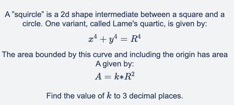 A "squircle" is a 2d shape intermediate between a square and a
circle. One variant, called Lame's quartic, is given by:
4
x² + y² = R¹
The area bounded by this curve and including the origin has area
A given by:
A = k*R²
Find the value of k to 3 decimal places.