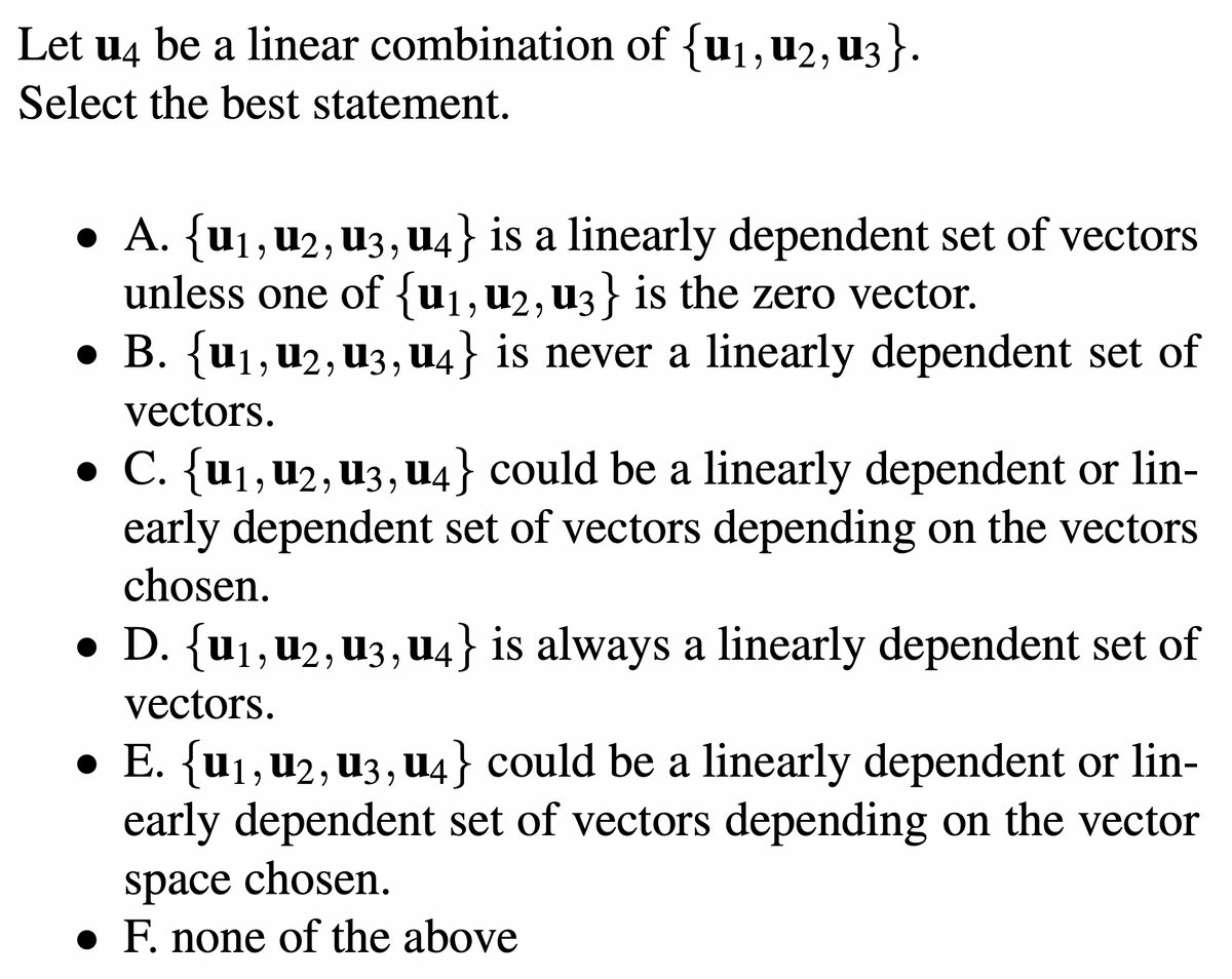 Let u4 be a linear combination of {u₁, U2, U3}.
Select the best statement.
● A. {u₁, U2, U3, U4} is a linearly dependent set of vectors
unless one of {u₁, U2, U3} is the zero vector.
●
B. {U1, U2, U3, U4} is never a linearly dependent set of
vectors.
● C. {U1, U2, U3, u4} could be a linearly dependent or lin-
early dependent set of vectors depending on the vectors
chosen.
● D. {U1, U2, U3, u4} is always a linearly dependent set of
vectors.
● E. {U1, U2, U3, U4} could be a linearly dependent or lin-
early dependent set of vectors depending on the vector
space chosen.
● F. none of the above