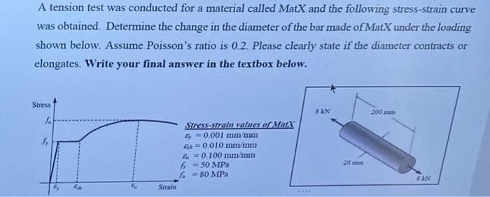 A tension test was conducted for a material called MatX and the following stress-strain curve
was obtained. Determine the change in the diameter of the bar made of MatX under the loading
shown below. Assume Poisson's ratio is 0.2. Please clearly state if the diameter contracts or
elongates. Write your final answer in the textbox below.
Stress
SAN
200 m
Stress-strain values of MatX
= 0.001 mm/mm
Eh =0.010 mm/mm
&- 0.100 mm/mm
6 - 50 MPa
f - 80 MPa
20 mm
Strain
