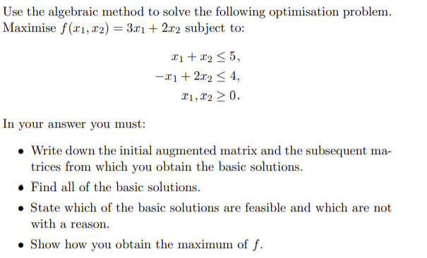 Use the algebraic method to solve the following optimisation problem.
Maximise f(x1, x2) = 3x1+ 2x2 subject to:
x1 + x2 < 5,
-x1+ 2x2 < 4,
X1, 22 > 0.
In your answer you must:
• Write down the initial augmented matrix and the subsequent ma-
trices from which you obtain the basic solutions.
• Find all of the basic solutions.
• State which of the basic solutions are feasible and which are not
with a reason.
• Show how you obtain the maximum of f.
